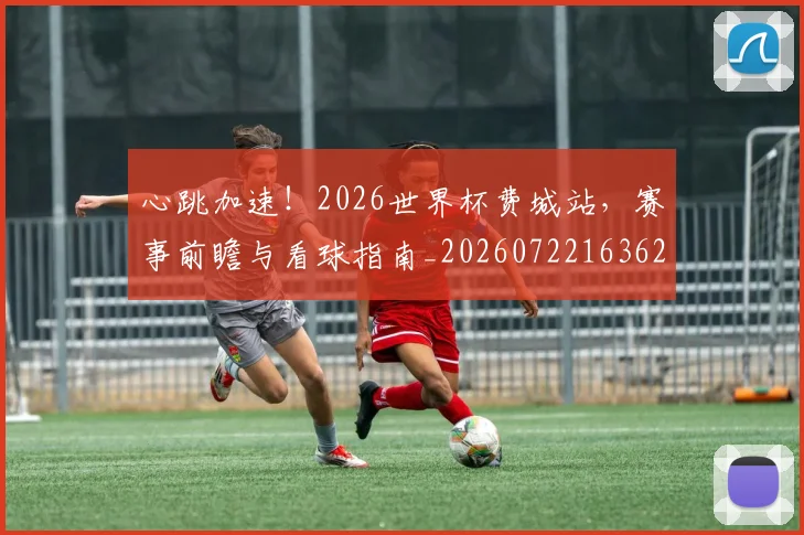 心跳加速!2026世界杯费城站,赛事前瞻与看球指南_20260722163628