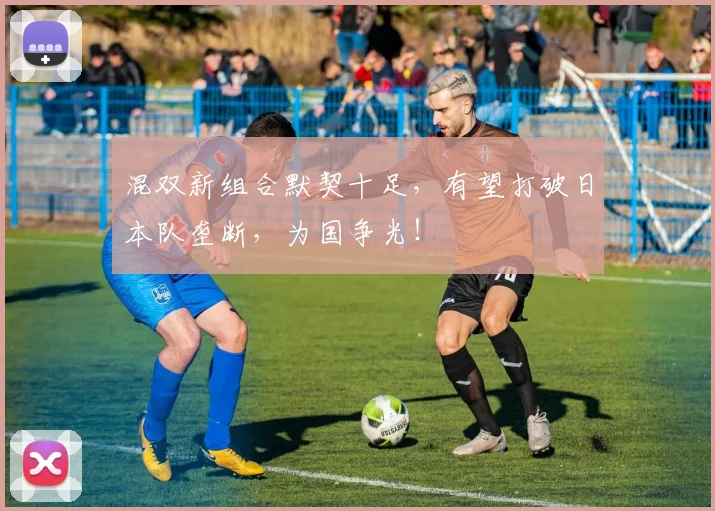 混双新组合默契十足,有望打破日本队垄断,为国争光!