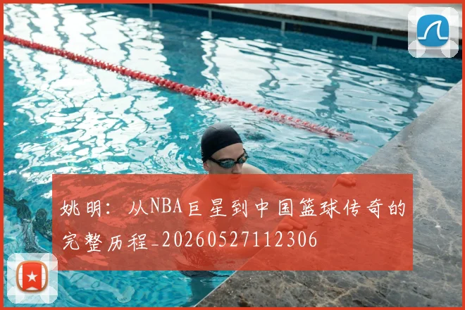 姚明：从NBA巨星到中国篮球传奇的完整历程_20260527112306
