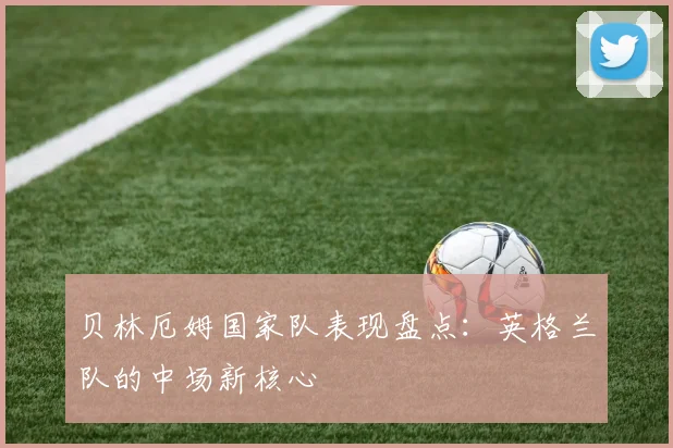 贝林厄姆国家队表现盘点：英格兰队的中场新核心