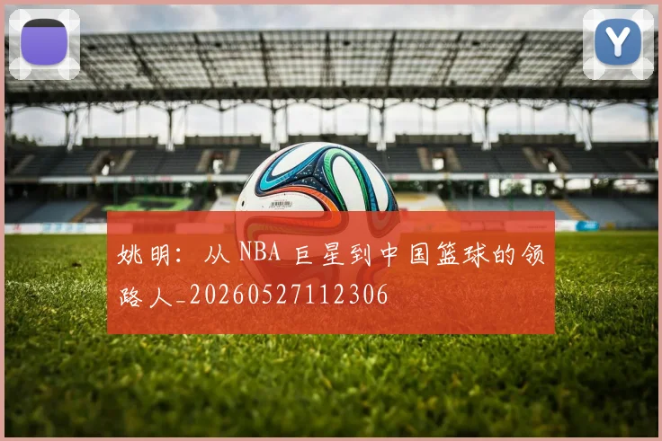 姚明：从 NBA 巨星到中国篮球的领路人_20260527112306