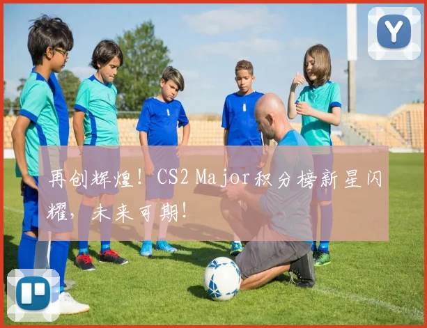 再创辉煌！CS2 Major积分榜新星闪耀，未来可期！