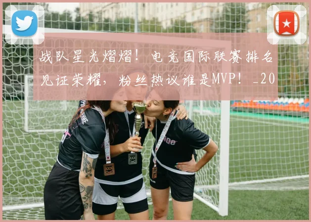 战队星光熠熠！电竞国际联赛排名见证荣耀，粉丝热议谁是MVP！_20260707014114_20260723182025