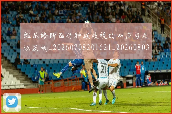 维尼修斯面对种族歧视的回应与足坛反响_20260708201621_20260803143313
