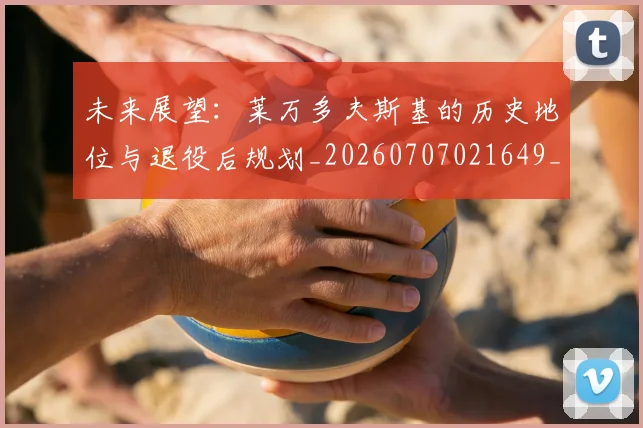 未来展望：莱万多夫斯基的历史地位与退役后规划_20260707021649_20260731173844