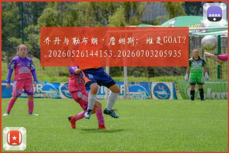 乔丹与勒布朗·詹姆斯：谁是GOAT？_20260526144153_20260703205935