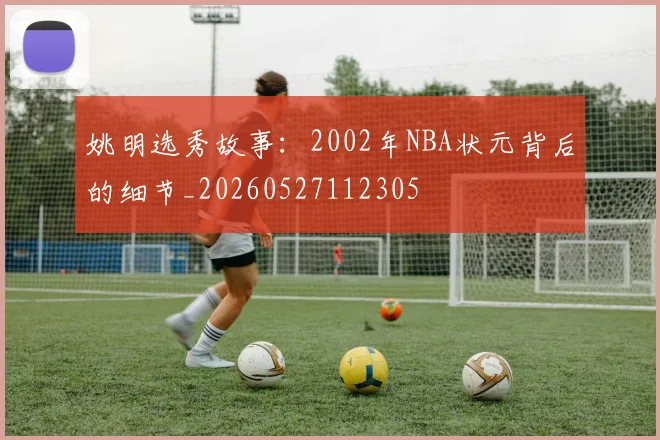 姚明选秀故事：2002年NBA状元背后的细节_20260527112305