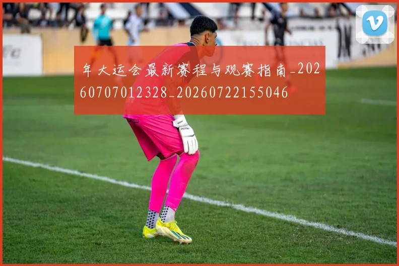 年大运会最新赛程与观赛指南_20260707012328_20260722155046