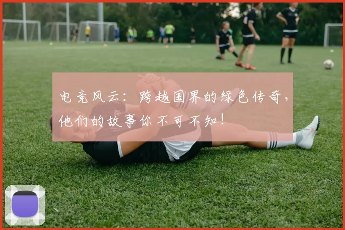 电竞风云：跨越国界的绿色传奇，他们的故事你不可不知！
