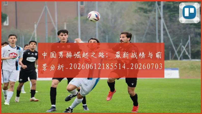 中国男排崛起之路：最新战绩与前景分析_20260612185514_20260703203228_20260716183738