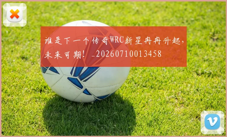 谁是下一个传奇WRC新星冉冉升起，未来可期！_20260710013458