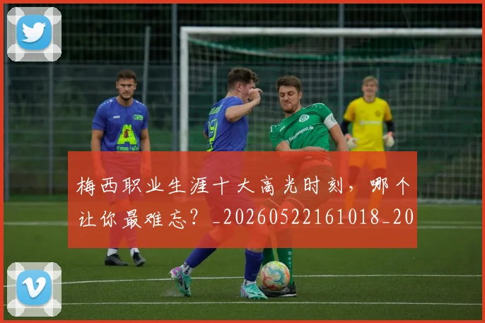 梅西职业生涯十大高光时刻，哪个让你最难忘？_20260522161018_20260708190100_20260731182314