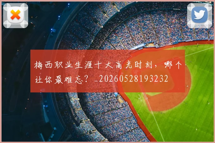 梅西职业生涯十大高光时刻，哪个让你最难忘？_20260528193232