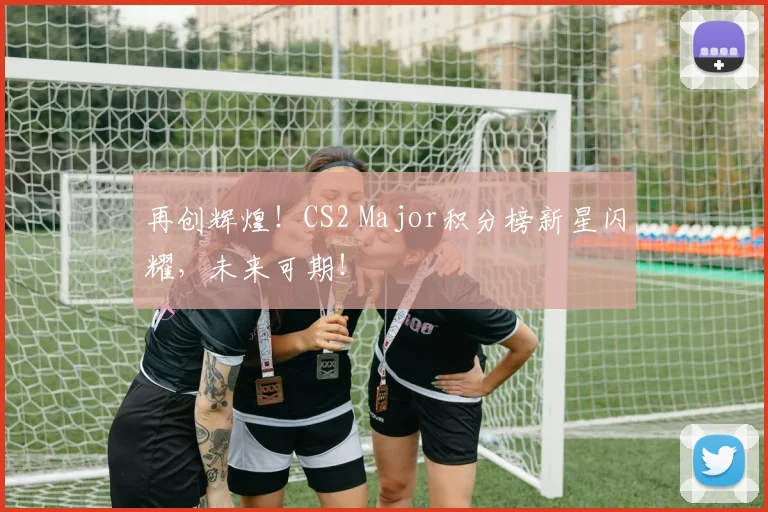 再创辉煌！CS2 Major积分榜新星闪耀，未来可期！