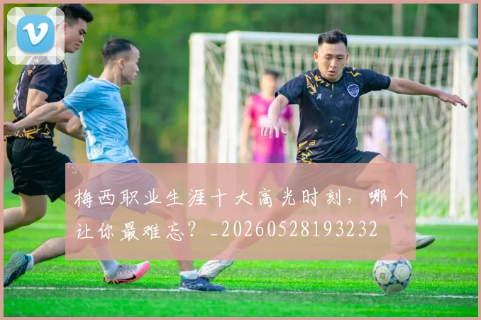 梅西职业生涯十大高光时刻，哪个让你最难忘？_20260528193232