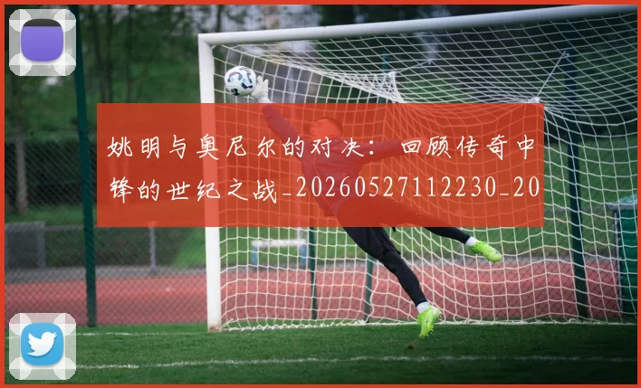 姚明与奥尼尔的对决：回顾传奇中锋的世纪之战_20260527112230_20260703232516