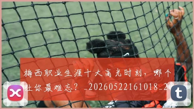 梅西职业生涯十大高光时刻，哪个让你最难忘？_20260522161018_20260708190100_20260731182314