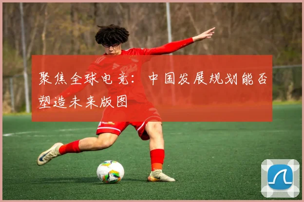 聚焦全球电竞：中国发展规划能否塑造未来版图